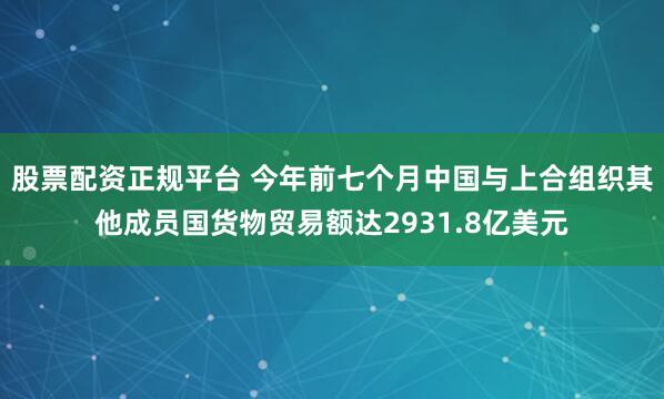 股票配资正规平台 今年前七个月中国与上合组织其他成员国货物贸易额达2931.8亿美元