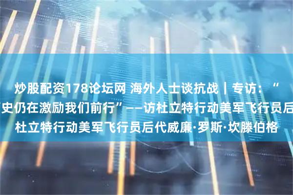 炒股配资178论坛网 海外人士谈抗战｜专访：“美中当年并肩作战的历史仍在激励我们前行”——访杜立特行动美军飞行员后代威廉·罗斯·坎滕伯格