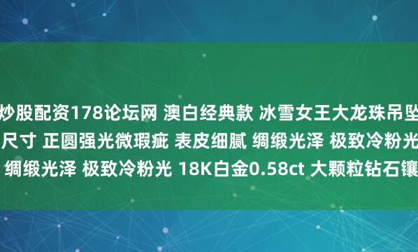 炒股配资178论坛网 澳白经典款 冰雪女王大龙珠吊坠 17.7mm 毕业级别尺寸 正圆强光微瑕疵 表皮细腻 绸缎光泽 极致冷粉光 18K白金0.58ct 大颗粒钻石镶嵌