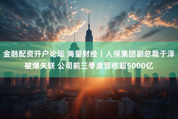 金融配资开户论坛 海量财经｜人保集团副总裁于泽被爆失联 公司前三季度营收超5000亿