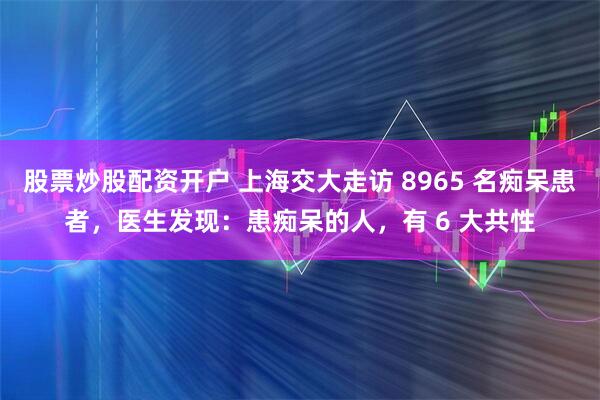 股票炒股配资开户 上海交大走访 8965 名痴呆患者，医生发现：患痴呆的人，有 6 大共性