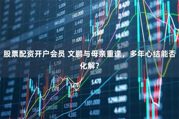 股票配资开户会员 文鹏与母亲重逢，多年心结能否化解？