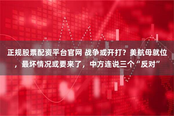 正规股票配资平台官网 战争或开打？美航母就位，最坏情况或要来了，中方连说三个“反对”