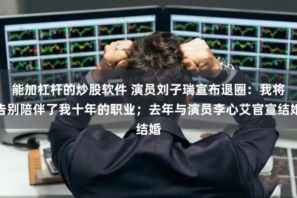 能加杠杆的炒股软件 演员刘子瑞宣布退圈：我将告别陪伴了我十年的职业；去年与演员李心艾官宣结婚