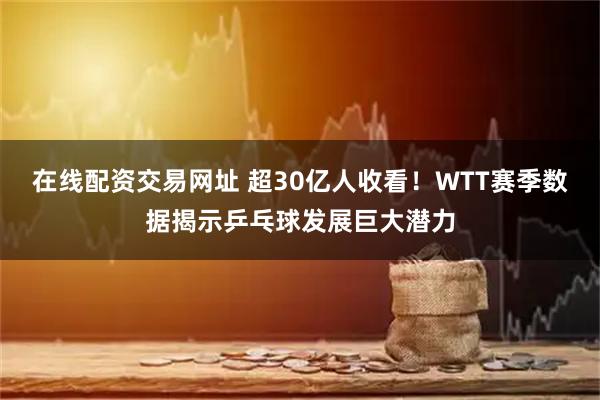 在线配资交易网址 超30亿人收看！WTT赛季数据揭示乒乓球发展巨大潜力