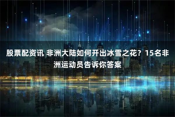 股票配资讯 非洲大陆如何开出冰雪之花？15名非洲运动员告诉你答案