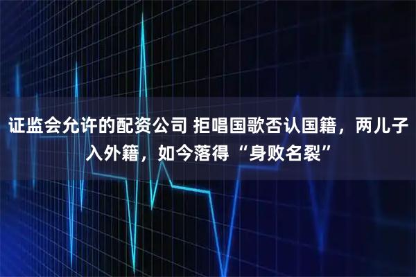 证监会允许的配资公司 拒唱国歌否认国籍，两儿子入外籍，如今落得 “身败名裂”