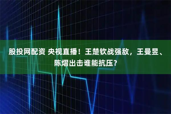 股投网配资 央视直播！王楚钦战强敌，王曼昱、陈熠出击谁能抗压？