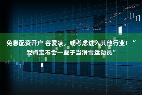 免息配资开户 谷爱凌，或考虑进入其他行业！“我肯定不会一辈子当滑雪运动员”