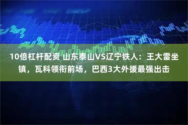 10倍杠杆配资 山东泰山VS辽宁铁人：王大雷坐镇，瓦科领衔前场，巴西3大外援最强出击