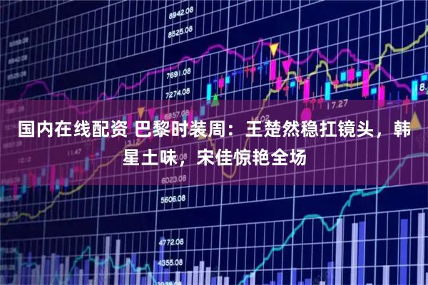 国内在线配资 巴黎时装周：王楚然稳扛镜头，韩星土味，宋佳惊艳全场