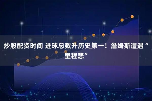 炒股配资时间 进球总数升历史第一！詹姆斯遭遇“里程悲”