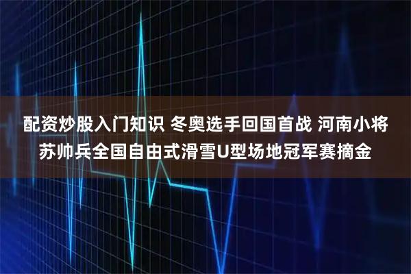 配资炒股入门知识 冬奥选手回国首战 河南小将苏帅兵全国自由式滑雪U型场地冠军赛摘金