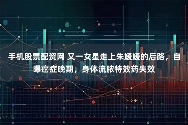 手机股票配资网 又一女星走上朱媛媛的后路，自曝癌症晚期，身体流脓特效药失效