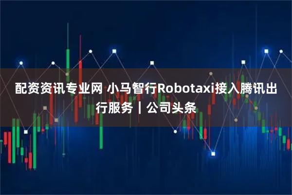 配资资讯专业网 小马智行Robotaxi接入腾讯出行服务｜公司头条