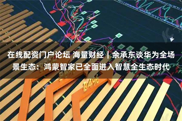 在线配资门户论坛 海量财经｜余承东谈华为全场景生态：鸿蒙智家已全面进入智慧全生态时代