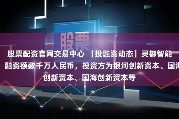 股票配资官网交易中心 【投融资动态】灵御智能天使轮融资，融资额数千万人民币，投资方为银河创新资本、国海创新资本等