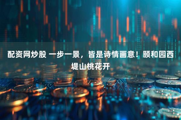 配资网炒股 一步一景，皆是诗情画意！颐和园西堤山桃花开