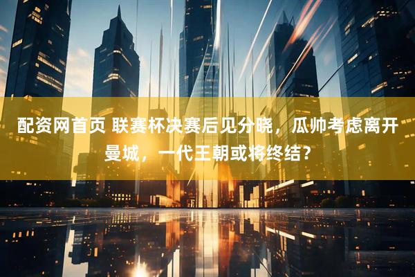 配资网首页 联赛杯决赛后见分晓，瓜帅考虑离开曼城，一代王朝或将终结？