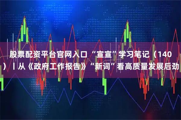 股票配资平台官网入口 “宣宣”学习笔记（140）丨从《政府工作报告》“新词”看高质量发展后劲