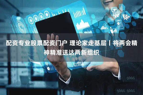 配资专业股票配资门户 理论家走基层丨将两会精神精准送达两新组织