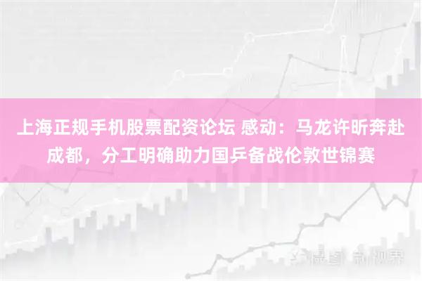 上海正规手机股票配资论坛 感动：马龙许昕奔赴成都，分工明确助力国乒备战伦敦世锦赛