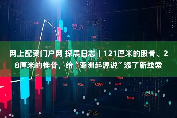 网上配资门户网 探展日志|121厘米的股骨、28厘米的椎骨,给“亚洲起源说”添了新线索