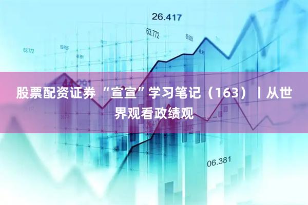 股票配资证券 “宣宣”学习笔记（163）丨从世界观看政绩观