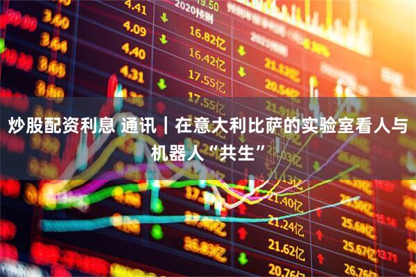 炒股配资利息 通讯|在意大利比萨的实验室看人与机器人“共生”