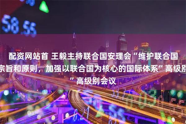 配资网站首 王毅主持联合国安理会“维护联合国宪章宗旨和原则，加强以联合国为核心的国际体系”高级别会议