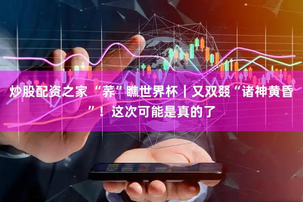 炒股配资之家 “荞”瞧世界杯|又双叕“诸神黄昏”!这次可能是真的了