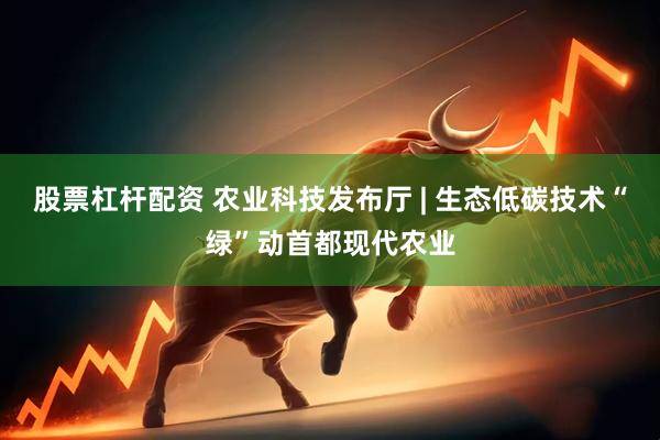股票杠杆配资 农业科技发布厅 | 生态低碳技术“绿”动首都现代农业