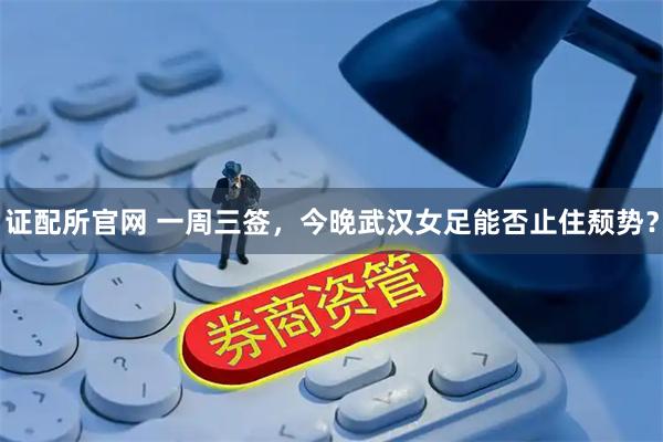 证配所官网 一周三签，今晚武汉女足能否止住颓势？