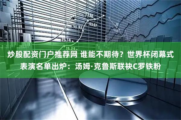 炒股配资门户推荐网 谁能不期待?世界杯闭幕式表演名单出炉:汤姆·克鲁斯联袂C罗铁粉